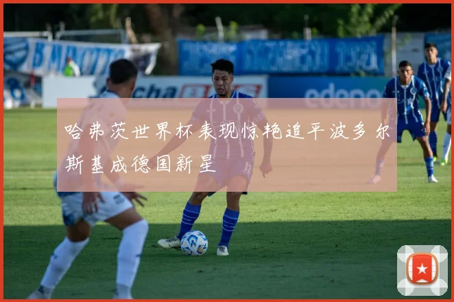 哈弗茨世界杯表现惊艳追平波多尔斯基成德国新星