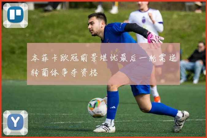 本菲卡欧冠前景堪忧最后一轮需逆转葡体争夺资格