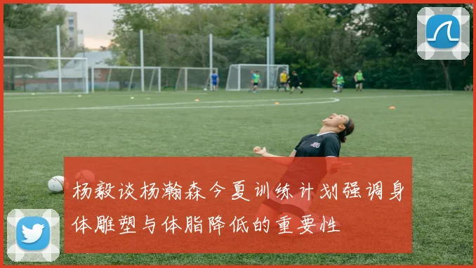 杨毅谈杨瀚森今夏训练计划强调身体雕塑与体脂降低的重要性