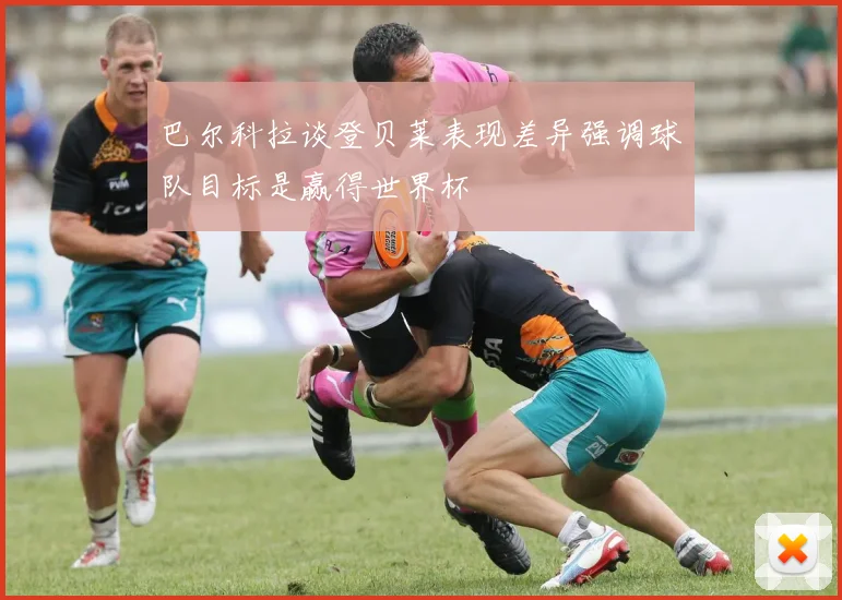 巴尔科拉谈登贝莱表现差异强调球队目标是赢得世界杯