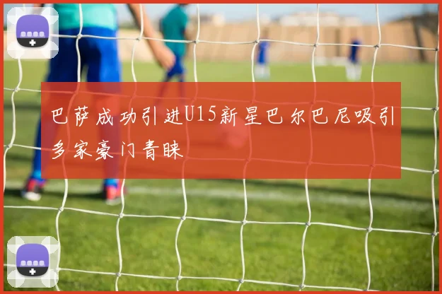 巴萨成功引进U15新星巴尔巴尼吸引多家豪门青睐