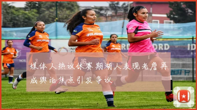 媒体人热议休赛期湖人表现老詹再成舆论焦点引发争议