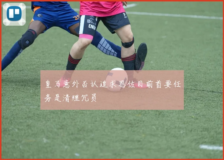 皇马意外否认追求恩佐目前首要任务是清理冗员