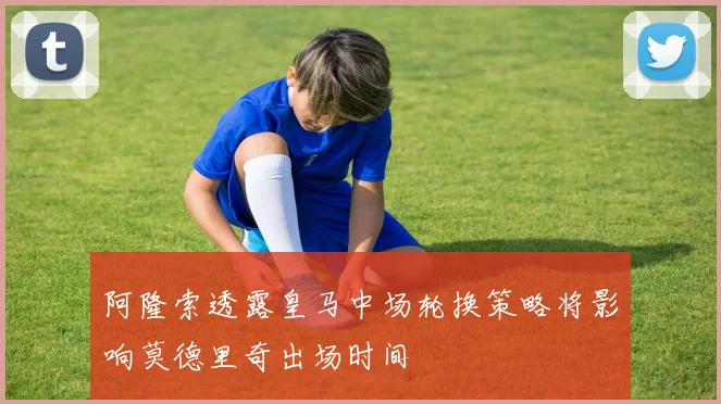 阿隆索透露皇马中场轮换策略将影响莫德里奇出场时间