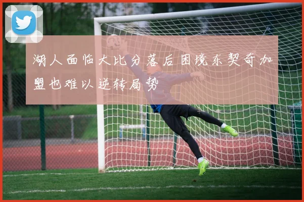 湖人面临大比分落后困境东契奇加盟也难以逆转局势
