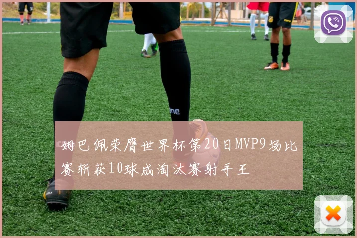 姆巴佩荣膺世界杯第20日MVP9场比赛斩获10球成淘汰赛射手王