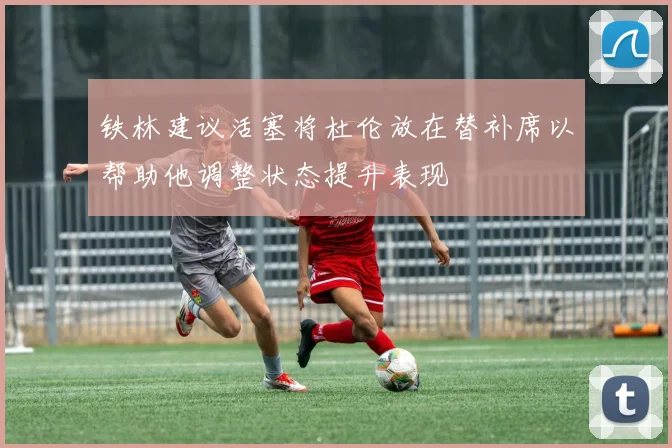 铁林建议活塞将杜伦放在替补席以帮助他调整状态提升表现