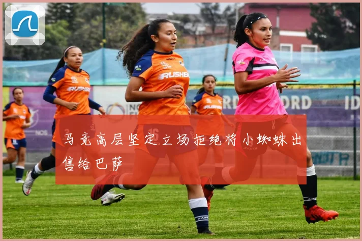 马竞高层坚定立场拒绝将小蜘蛛出售给巴萨