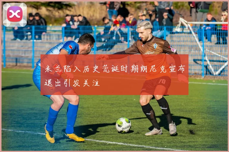 米兰陷入历史荒诞时期朗尼克宣布退出引发关注
