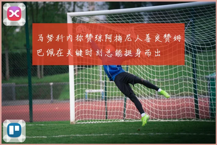 马努科内称赞琼阿梅尼人善良赞姆巴佩在关键时刻总能挺身而出