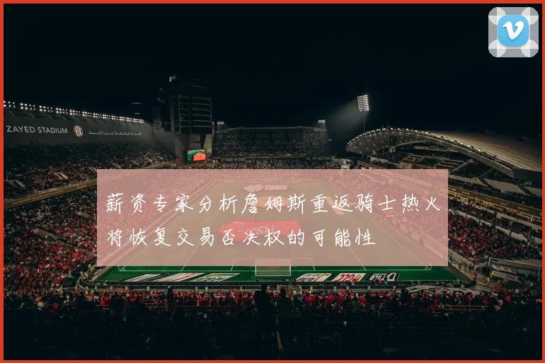 薪资专家分析詹姆斯重返骑士热火将恢复交易否决权的可能性