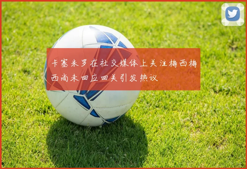 卡塞米罗在社交媒体上关注梅西梅西尚未回应回关引发热议