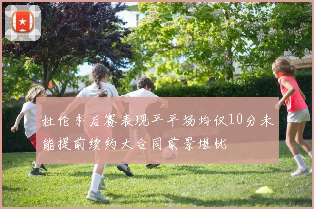 杜伦季后赛表现平平场均仅10分未能提前续约大合同前景堪忧