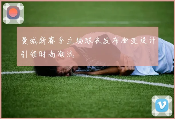 曼城新赛季主场球衣发布渐变设计引领时尚潮流