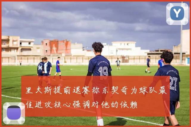 里夫斯提前退赛称东契奇为球队最佳进攻核心强调对他的依赖
