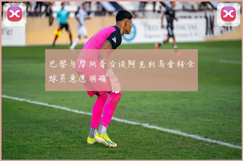 巴黎与摩纳哥洽谈阿克利乌舍转会球员意愿明确