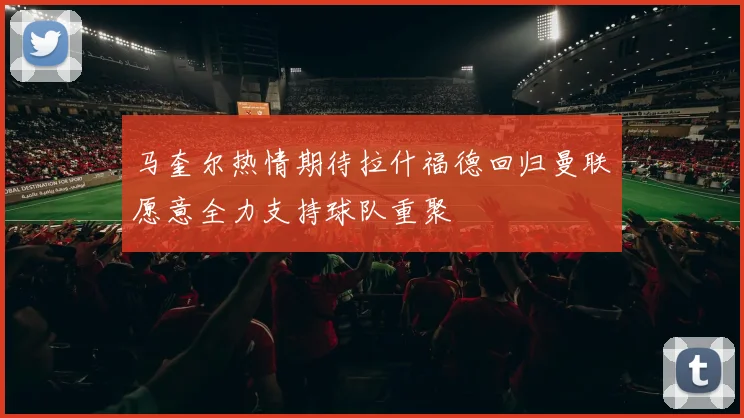 马奎尔热情期待拉什福德回归曼联愿意全力支持球队重聚