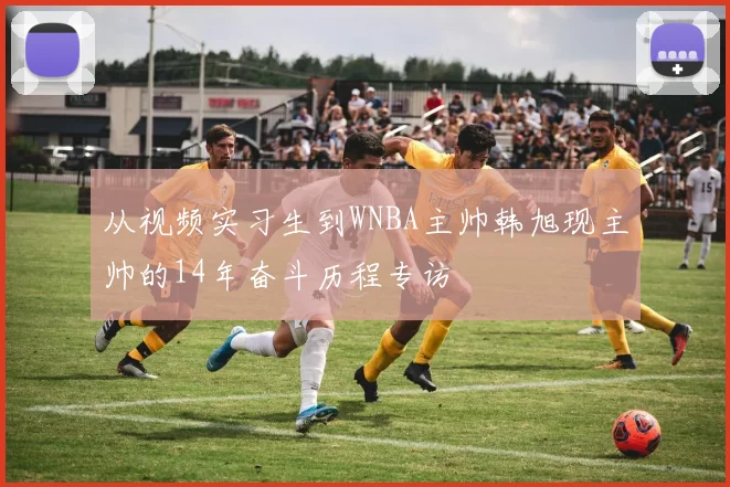 从视频实习生到WNBA主帅韩旭现主帅的14年奋斗历程专访