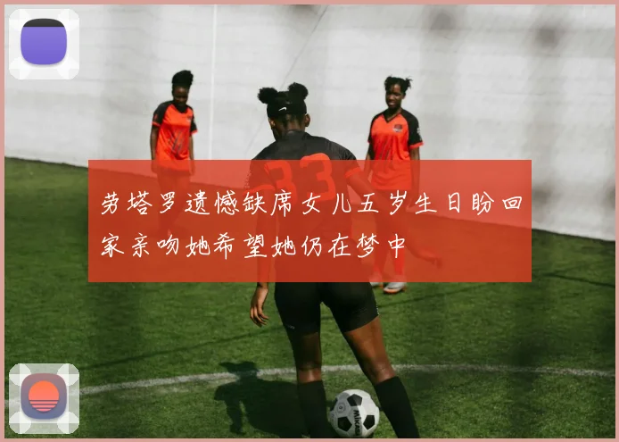 劳塔罗遗憾缺席女儿五岁生日盼回家亲吻她希望她仍在梦中
