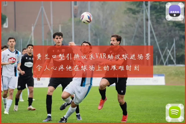 费兰口型引热议求VAR助攻球进场景令人心疼他在球场上的艰难时刻