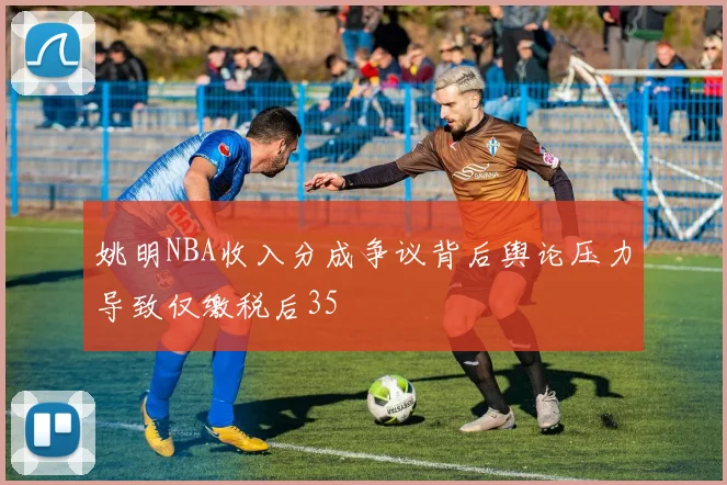 姚明NBA收入分成争议背后舆论压力导致仅缴税后35