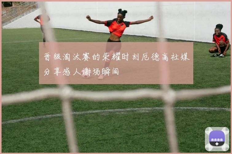 晋级淘汰赛的荣耀时刻厄德高社媒分享感人谢场瞬间